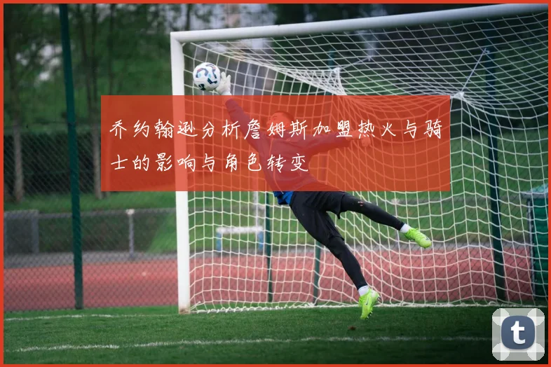 乔约翰逊分析詹姆斯加盟热火与骑士的影响与角色转变
