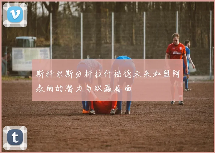 斯科尔斯分析拉什福德未来加盟阿森纳的潜力与双赢局面