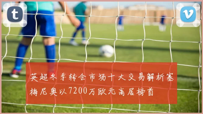 英超冬季转会市场十大交易解析塞梅尼奥以7200万欧元高居榜首