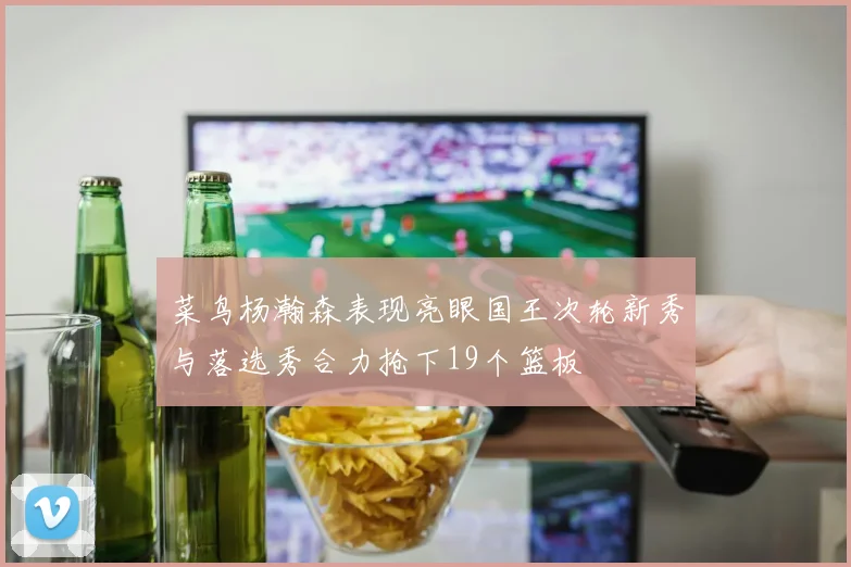 菜鸟杨瀚森表现亮眼国王次轮新秀与落选秀合力抢下19个篮板