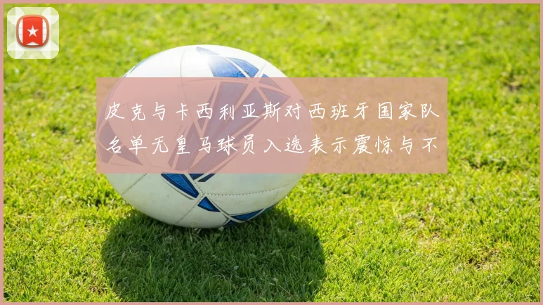 皮克与卡西利亚斯对西班牙国家队名单无皇马球员入选表示震惊与不解