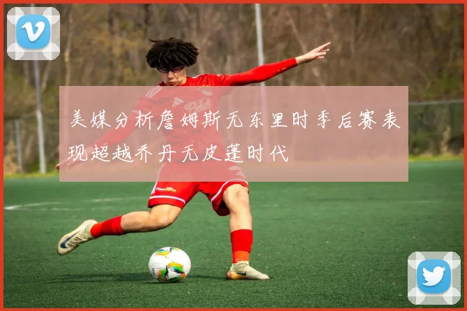 美媒分析詹姆斯无东里时季后赛表现超越乔丹无皮蓬时代