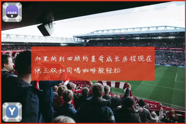 加里纳利回顾约基奇成长历程现在他三双如同喝咖啡般轻松