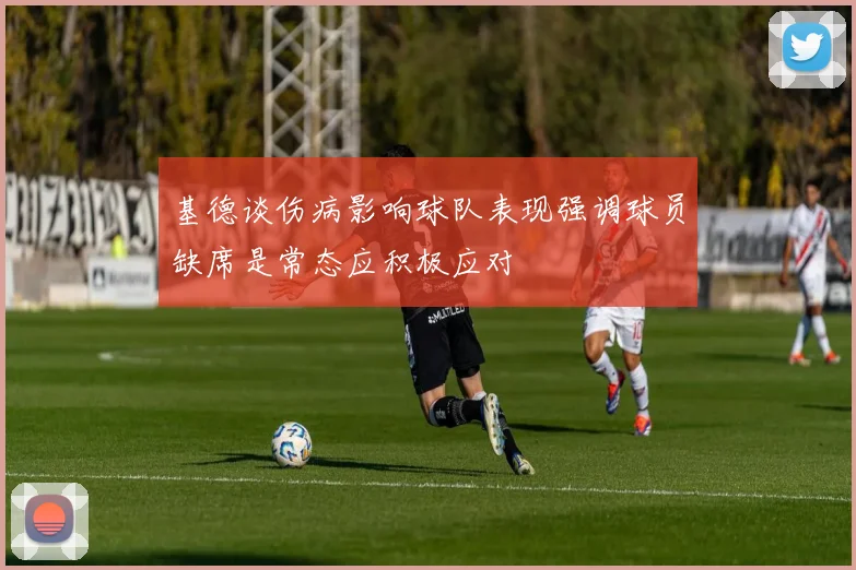 基德谈伤病影响球队表现强调球员缺席是常态应积极应对