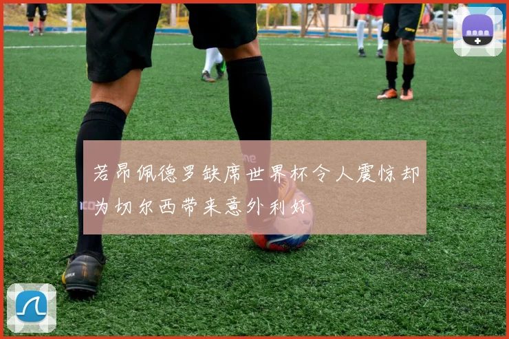 若昂佩德罗缺席世界杯令人震惊却为切尔西带来意外利好