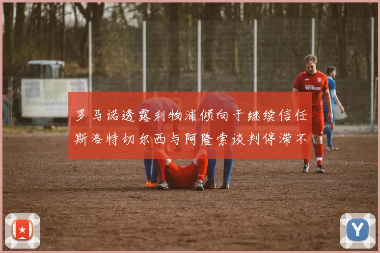 罗马诺透露利物浦倾向于继续信任斯洛特切尔西与阿隆索谈判停滞不前