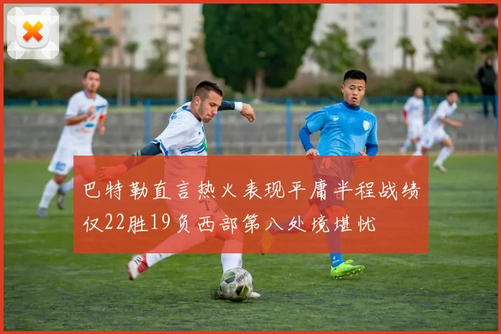 巴特勒直言热火表现平庸半程战绩仅22胜19负西部第八处境堪忧