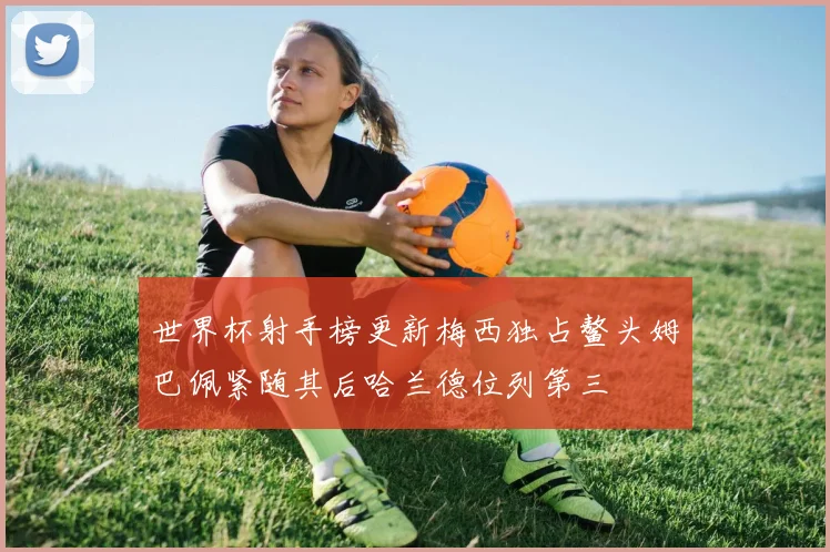 世界杯射手榜更新梅西独占鳌头姆巴佩紧随其后哈兰德位列第三