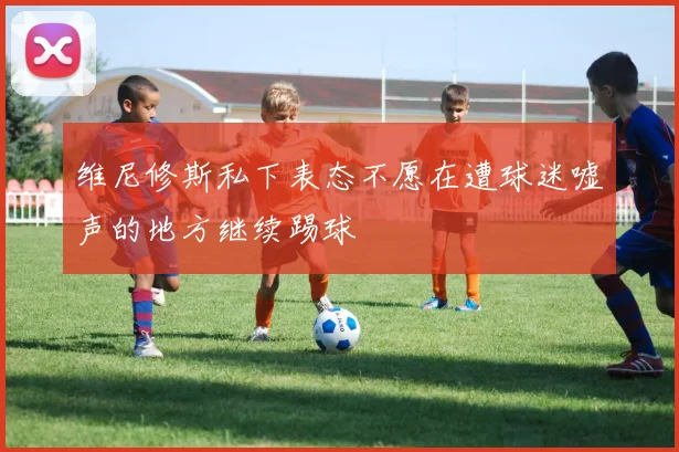 维尼修斯私下表态不愿在遭球迷嘘声的地方继续踢球