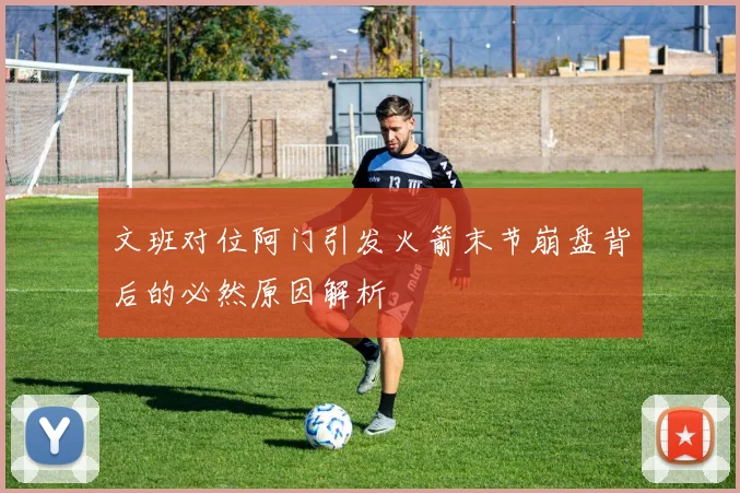 文班对位阿门引发火箭末节崩盘背后的必然原因解析