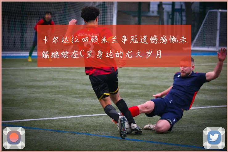 卡尔达拉回顾米兰争冠遗憾感慨未能继续在C罗身边的尤文岁月