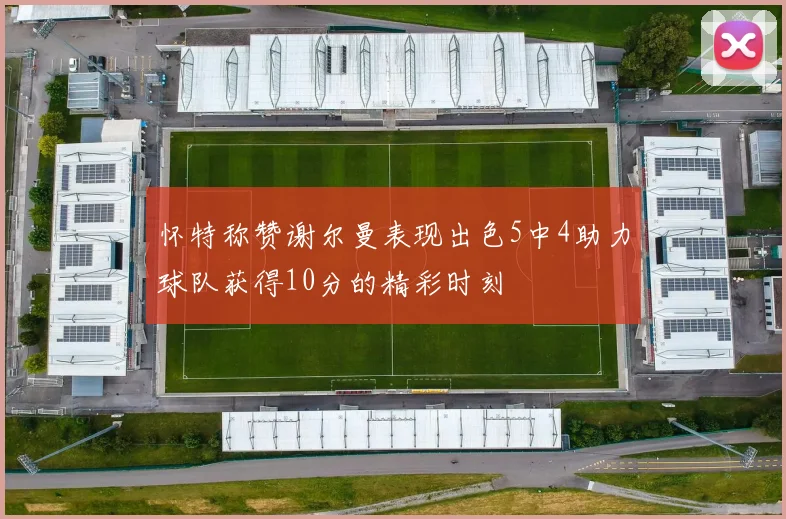 怀特称赞谢尔曼表现出色5中4助力球队获得10分的精彩时刻
