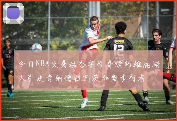 今日NBA交易动态字母哥续约雄鹿湖人引进肯纳德祖巴茨加盟步行者