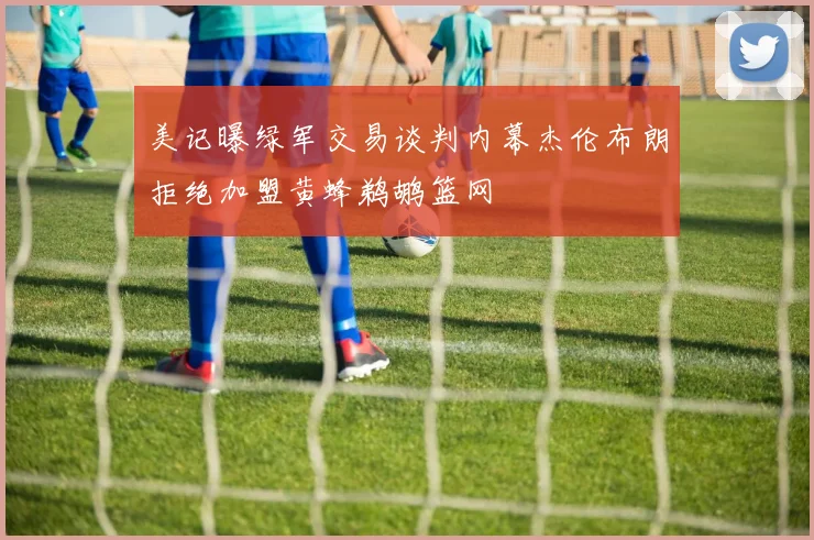 美记曝绿军交易谈判内幕杰伦布朗拒绝加盟黄蜂鹈鹕篮网